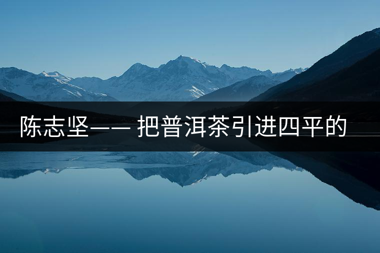 陳志堅(jiān)—— 把普洱茶引進(jìn)四平的人 陳志堅(jiān)—— 把普洱茶引進(jìn)四平的人