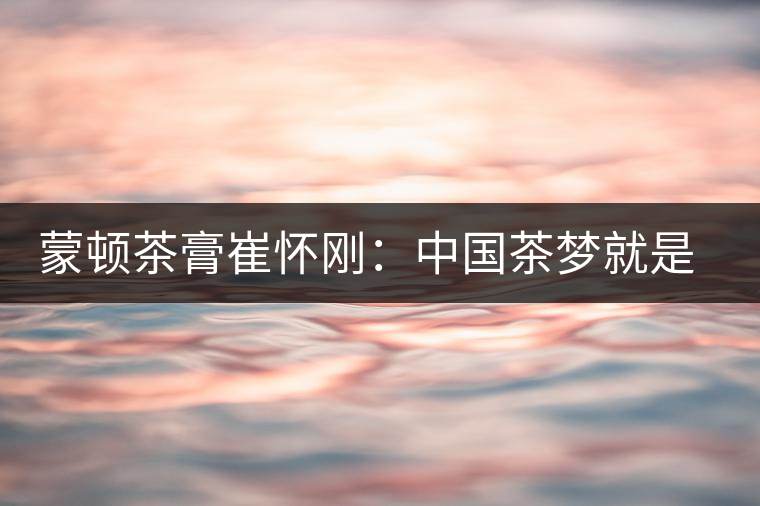 蒙頓茶膏崔懷剛:中國(guó)茶夢(mèng)就是文化自信 蒙頓茶膏崔懷剛:中國(guó)茶夢(mèng)就是文化自信