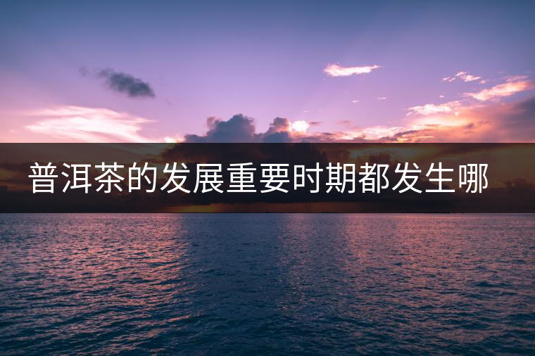 普洱茶的發(fā)展重要時(shí)期都發(fā)生哪些大事？