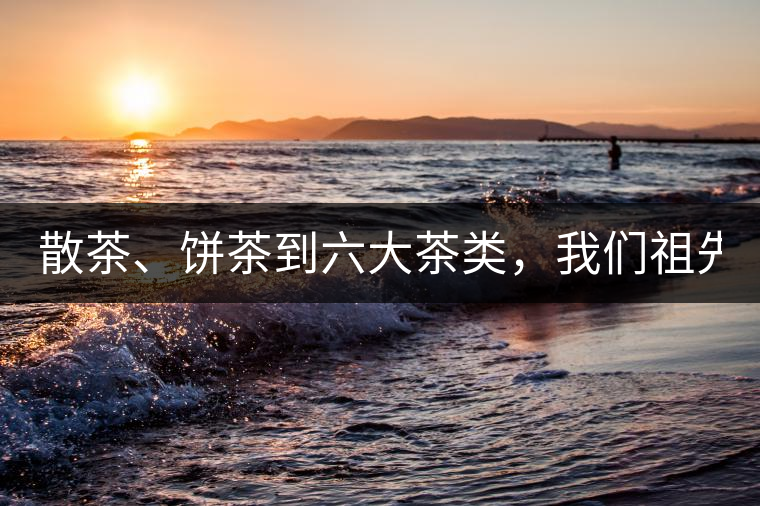 散茶、餅茶到六大茶類，我們祖先用了1500年才分清