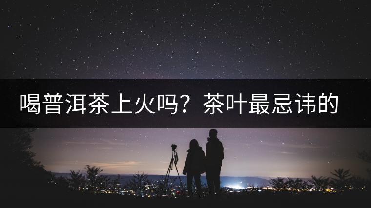 喝普洱茶上火嗎？茶葉最忌諱的十大味道
