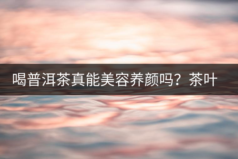 喝普洱茶真能美容養(yǎng)顏嗎？茶葉的作用