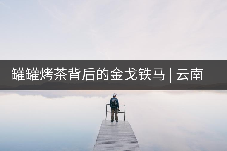 罐罐烤茶背后的金戈鐵馬 | 云南茶的血與沙 罐罐烤茶背后的金戈鐵馬 | 云南茶的血與沙