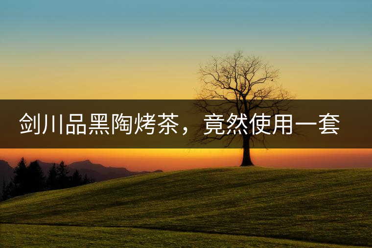 劍川品黑陶烤茶，竟然使用一套獲國家金獎(jiǎng)茶具