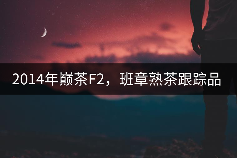 2014年巔茶F2，班章熟茶跟蹤品飲