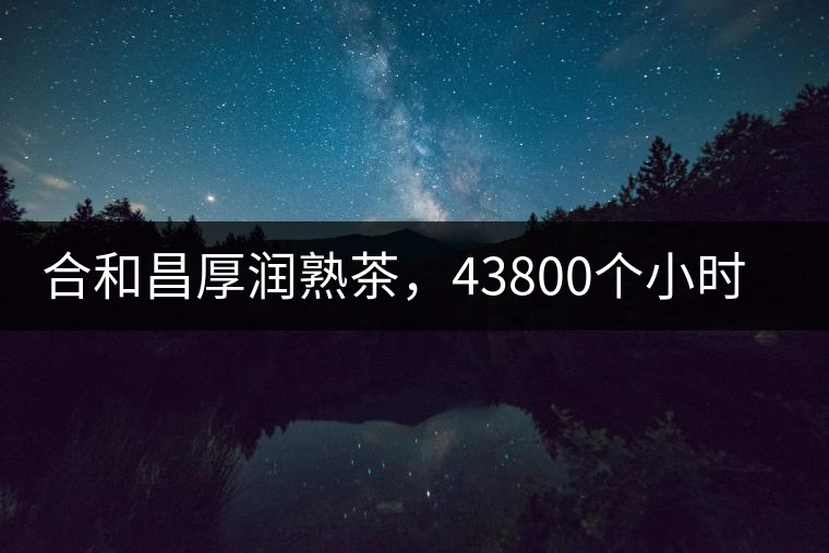 合和昌厚潤熟茶，43800個小時把時光轉化成嘗得到的味道！