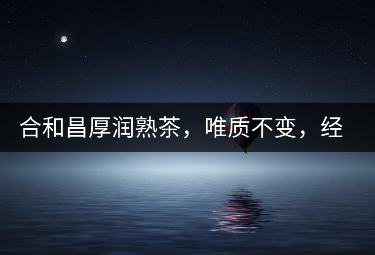 合和昌厚潤(rùn)熟茶，唯質(zhì)不變，經(jīng)典之上延續(xù)經(jīng)典！