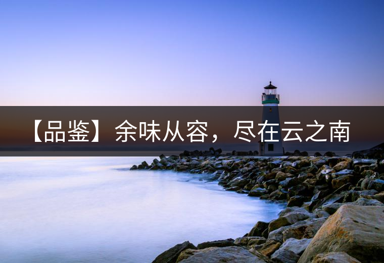 【品鑒】余味從容，盡在云之南，玉之紅