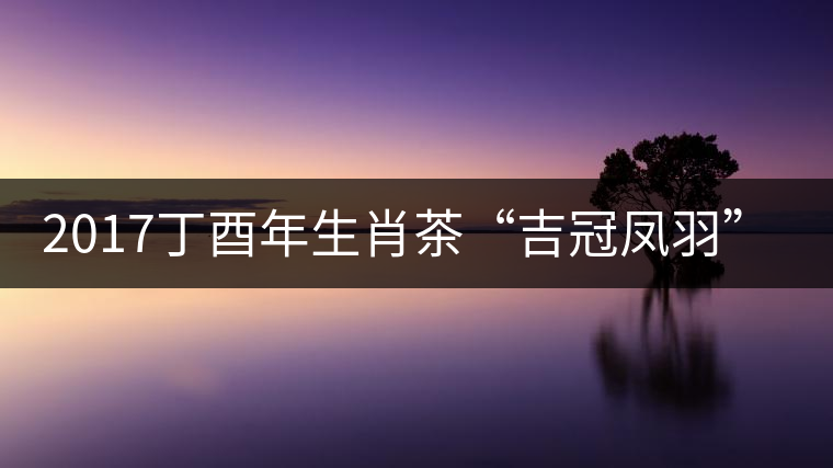 2017丁酉年生肖茶“吉冠鳳羽”搶先看 2017丁酉年生肖茶“吉冠鳳羽”搶先看