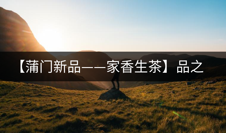 【蒲門新品——家香生茶】品之，是家的味道，存之，是家的思念