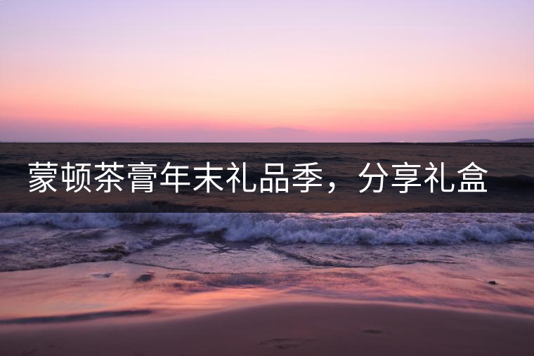 蒙頓茶膏年末禮品季，分享禮盒套裝優(yōu)惠上市！