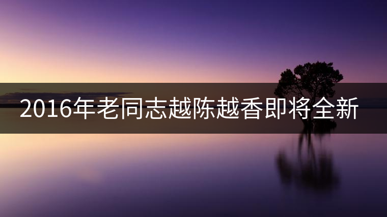 2016年老同志越陳越香即將全新上市！