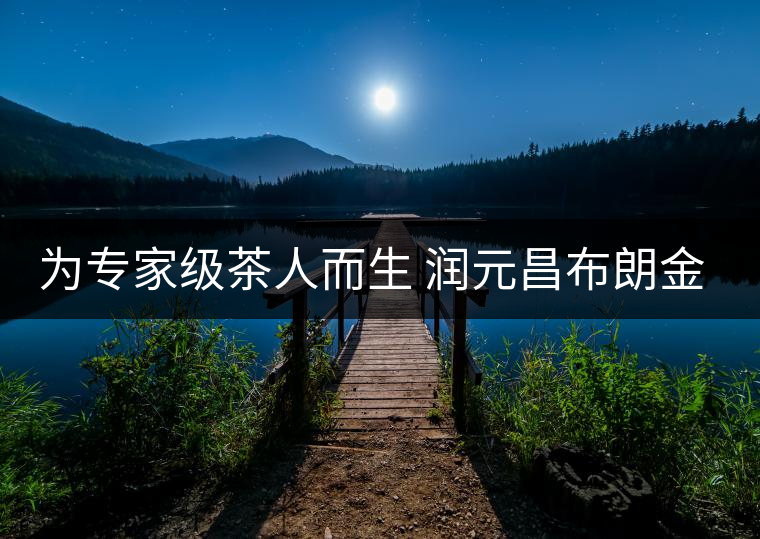 為專(zhuān)家級(jí)茶人而生 潤(rùn)元昌布朗金藏上市