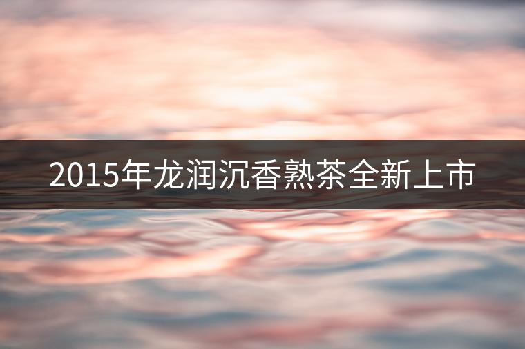 2015年龍潤沉香熟茶全新上市 2015年龍潤沉香熟茶全新上市