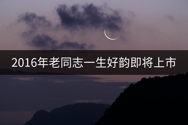2016年老同志一生好韻即將上市 2016年老同志一生好韻即將上市