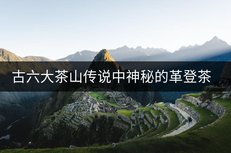 古六大茶山傳說(shuō)中神秘的革登茶山 古六大茶山傳說(shuō)中神秘的革登茶山
