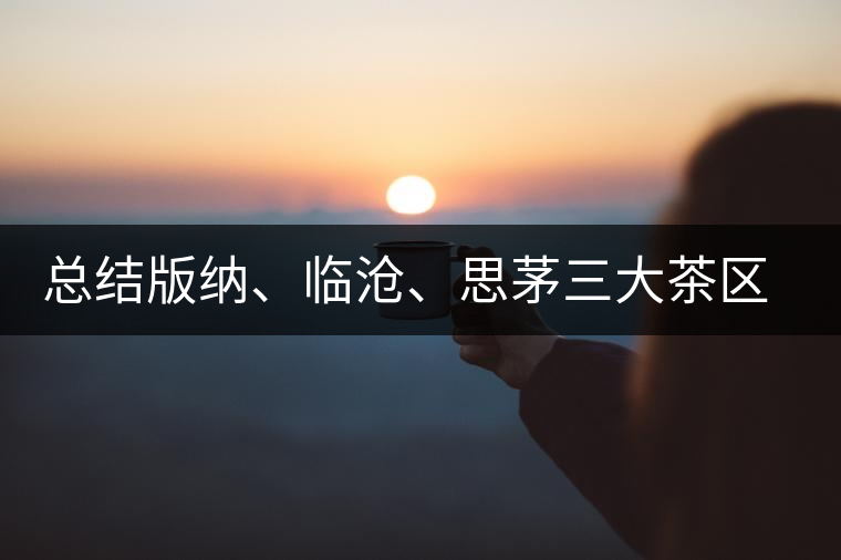 總結(jié)版納、臨滄、思茅三大茶區(qū)茶葉特點(diǎn)