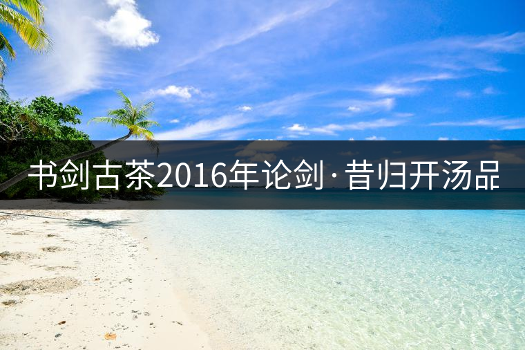 書劍古茶2016年論劍·昔歸開湯品鑒！