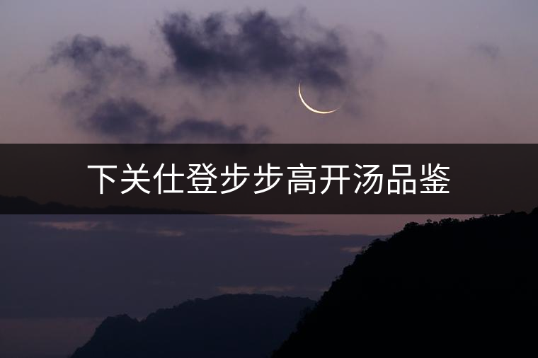 下關仕登步步高開湯品鑒 下關仕登步步高開湯品鑒