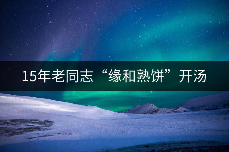 15年老同志“緣和熟餅”開(kāi)湯 15年老同志“緣和熟餅”開(kāi)湯