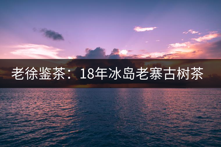 老徐鑒茶:18年冰島老寨古樹茶鑒定報告 老徐鑒茶:18年冰島老寨古樹茶鑒定報告