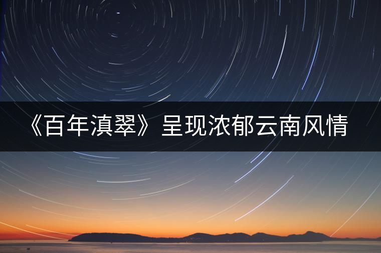 《百年滇翠》呈現(xiàn)濃郁云南風情,傳播千年古茶文化 《百年滇翠》呈現(xiàn)濃郁云南風情,傳播千年古茶文化