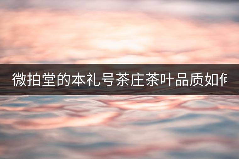 微拍堂的本禮號(hào)茶莊茶葉品質(zhì)如何? 微拍堂的本禮號(hào)茶莊茶葉品質(zhì)如何?