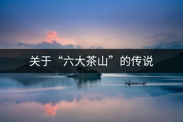 關(guān)于“六大茶山”的傳說 關(guān)于“六大茶山”的傳說
