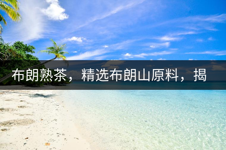 布朗熟茶，精選布朗山原料，揭秘布朗寨好茶之道