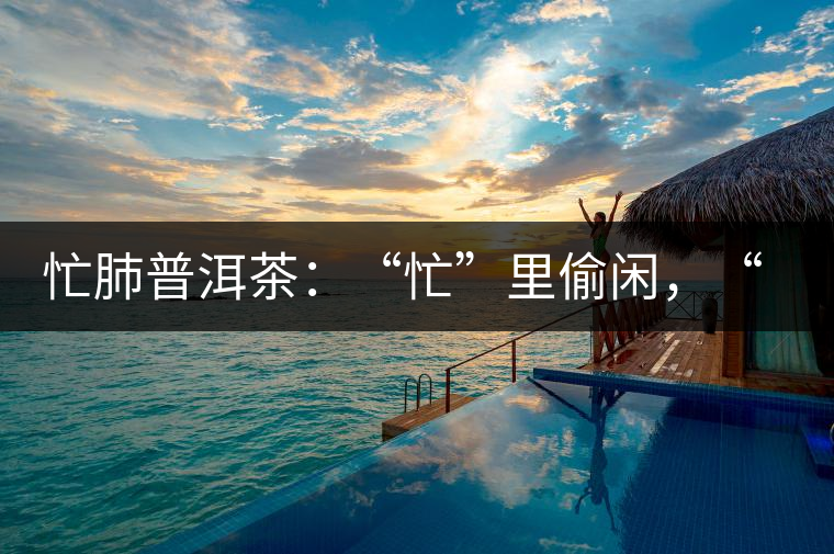 忙肺普洱茶：“忙”里偷閑，“肺”寧靜無以致遠(yuǎn)！