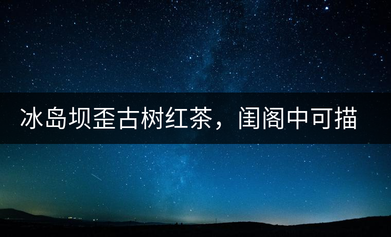 冰島壩歪古樹紅茶，閨閣中可描龍繡鳳