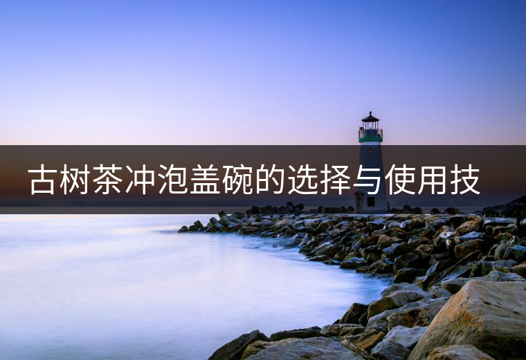 古樹(shù)茶沖泡蓋碗的選擇與使用技巧 古樹(shù)茶沖泡蓋碗的選擇與使用技巧