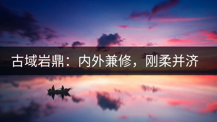 古域巖鼎：內(nèi)外兼修，剛?cè)岵?jì)，像娜罕一樣活著！