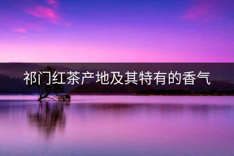 祁門紅茶產(chǎn)地及其特有的香氣