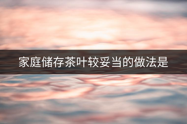 家庭儲(chǔ)存茶葉較妥當(dāng)?shù)淖龇ㄊ? alt=