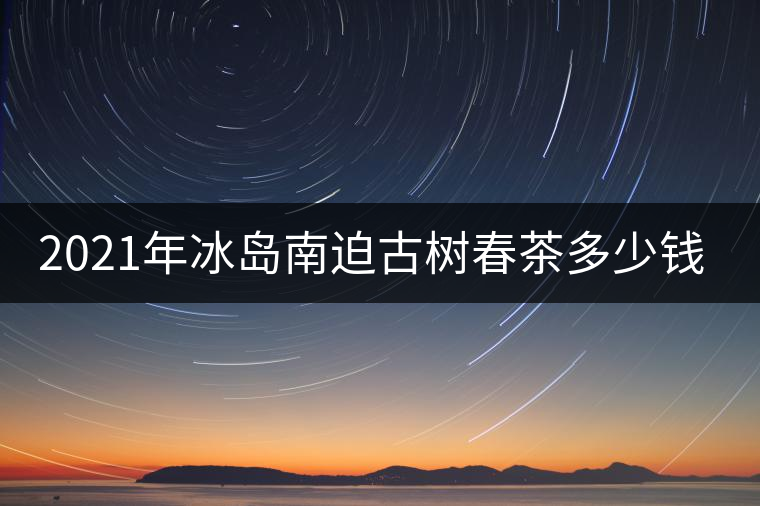2021年冰島南迫古樹春茶多少錢一公斤？
