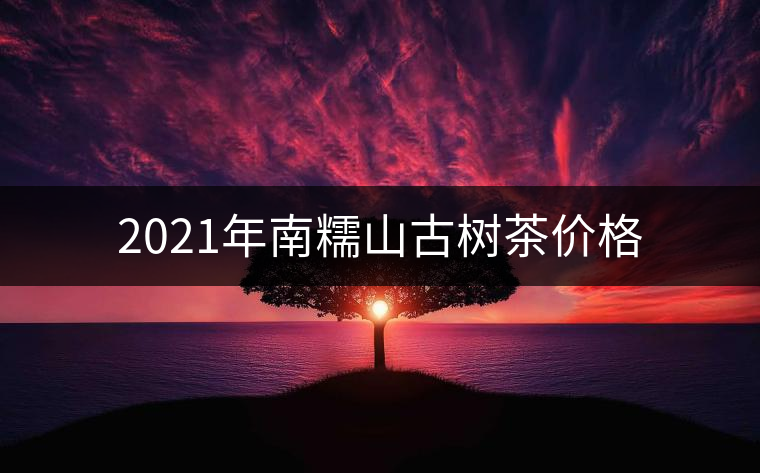 2021年南糯山古樹(shù)茶價(jià)格 2021年南糯山古樹(shù)茶價(jià)格