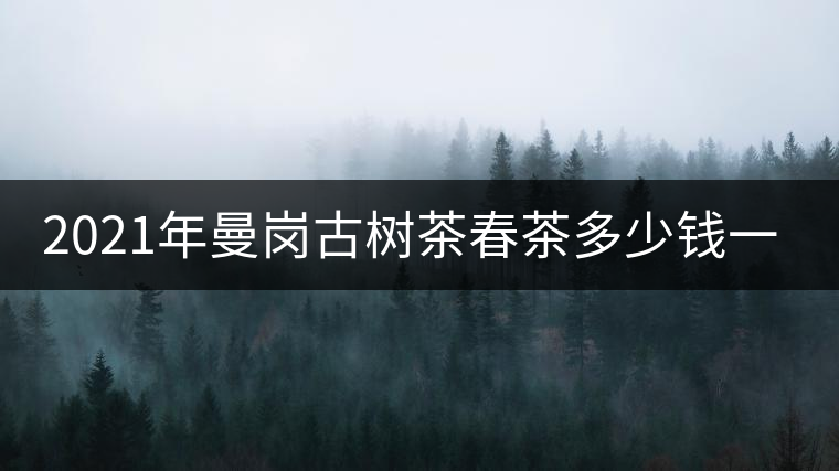 2021年曼崗古樹茶春茶多少錢一公斤？