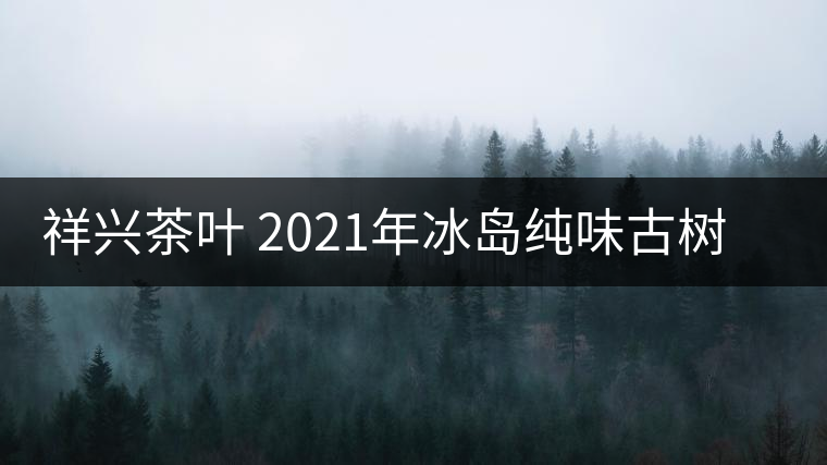 祥興茶葉 2021年冰島純味古樹春茶品質(zhì)好嗎？