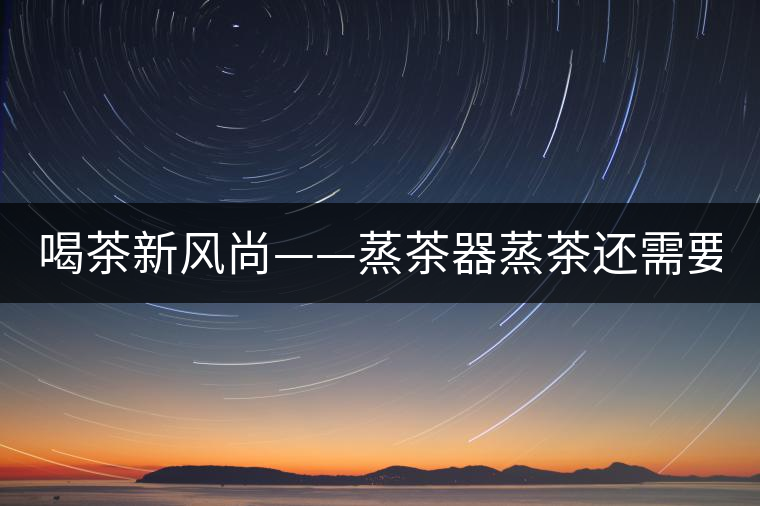 喝茶新風(fēng)尚——蒸茶器蒸茶還需要洗茶嗎？