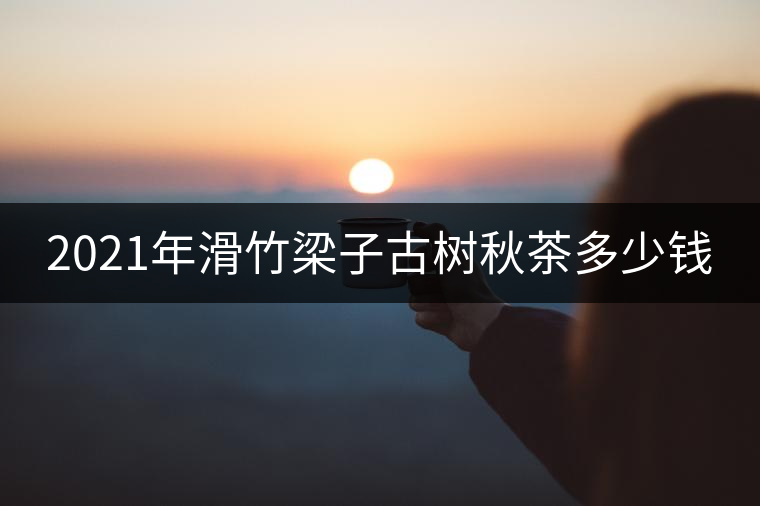 2021年滑竹梁子古樹(shù)秋茶多少錢(qián) 2021年滑竹梁子古樹(shù)秋茶多少錢(qián)