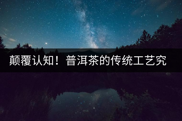 顛覆認(rèn)知！普洱茶的傳統(tǒng)工藝究竟是什么？