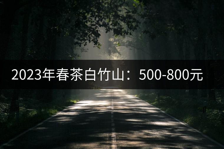 2023年春茶白竹山:500-800元/公斤 2023年春茶白竹山:500-800元/公斤