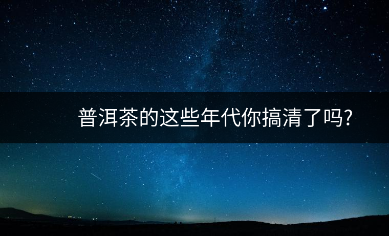 普洱茶的這些年代你搞清了嗎? 普洱茶的這些年代你搞清了嗎?